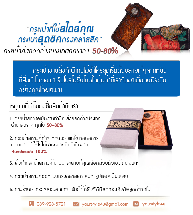 Yourstyleforyou จำหน่าย กระเป๋าสตางค์หนังแท้ กระเป๋าสตางค์หนัง กระเป๋าสตางค์ กระเป๋าหนังแท้ กระเป๋าแฟชั่น กระเป๋าสุดชิคทรงคลาสสิค เป็นงาน Premium ระดับส่งออกต่างประเทศ ทางร้านของเรายังมีบริการสั่งทำ กระเป๋าสตางค์หนัง ที่ออกแบบมาเป็นพิเศษสำหรับคุณโดยเฉพาะอีกด้วย ผ่านการตัดเย็บโดยช่างมืออาชีพที่มีประสบการณ์ทางด้านทำกระเป๋าโดยเฉพาะ กระเป๋าสตางค์ร้านของเราเป็นงาน Handmade เราคัดเลือกหนังวัวอย่างดี ผ่านกรรมวิธีฟอกฝาดทำให้ตัวหนังสามารถเก็บรักษาได้นานหลาย 10 ปี กระเป๋าสตางค์หนัง ร้านเราจึงดูไม่เก่าสวยอยู่ตลอดไม่ว่าเวลาจะผ่านไปกี่สิบปี สินค้าทุกชิ้นผ่านการตรวจสอบก่อนส่งถึงมือลูกค้าทุกใบเพื่อให้ลูกค้าได้ กระเป๋าหนังแท้ ไปใช้งาน เรามีแบบให้ลูกค้าได้เลือกหลากหลายโดยแต่ละแบบผ่านการดีไซน์มาแล้วอย่างดี แบบสวยไม่ซ้ำแบบใคร มีเอกลักษณ์เฉพาะตัว